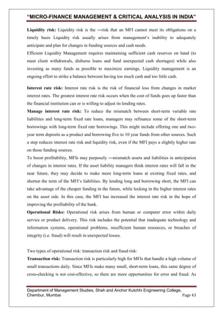 “MICRO-FINANCE MANAGEMENT & CRITICAL ANALYSIS IN INDIA”
Liquidity risk: Liquidity risk is the ―risk that an MFI cannot meet its obligations on a
timely basis Liquidity risk usually arises from management‗s inability to adequately
anticipate and plan for changes in funding sources and cash needs.
Efficient Liquidity Management requires maintaining sufficient cash reserves on hand (to
meet client withdrawals, disburse loans and fund unexpected cash shortages) while also
investing as many funds as possible to maximize earnings. Liquidity management is an
ongoing effort to strike a balance between having too much cash and too little cash.
Interest rate risk: Interest rate risk is the risk of financial loss from changes in market
interest rates. The greatest interest rate risk occurs when the cost of funds goes up faster than
the financial institution can or is willing to adjust its lending rates.
Manage interest rate risk: To reduce the mismatch between short-term variable rate
liabilities and long-term fixed rate loans, managers may refinance some of the short-term
borrowings with long-term fixed rate borrowings. This might include offering one and twoyear term deposits as a product and borrowing five to 10 year funds from other sources. Such
a step reduces interest rate risk and liquidity risk, even if the MFI pays a slightly higher rate
on those funding sources.
To boost profitability, MFIs may purposely ―mismatch assets and liabilities in anticipation
of changes in interest rates. If the asset liability managers think interest rates will fall in the
near future, they may decide to make more long-term loans at existing fixed rates, and
shorten the term of the MFI‗s liabilities. By lending long and borrowing short, the MFI can
take advantage of the cheaper funding in the future, while locking in the higher interest rates
on the asset side. In this case, the MFI has increased the interest rate risk in the hope of
improving the profitability of the bank.
Operational Risks: Operational risk arises from human or computer error within daily
service or product delivery. This risk includes the potential that inadequate technology and
information systems, operational problems, insufficient human resources, or breaches of
integrity (i.e. fraud) will result in unexpected losses.

Two types of operational risk: transaction risk and fraud risk:
Transaction risk: Transaction risk is particularly high for MFIs that handle a high volume of
small transactions daily. Since MFIs make many small, short-term loans, this same degree of
cross-checking is not cost-effective, so there are more opportunities for error and fraud. As

Department of Management Studies, Shah and Anchor Kutchhi Engineering College,
Chembur, Mumbai
Page 43

 