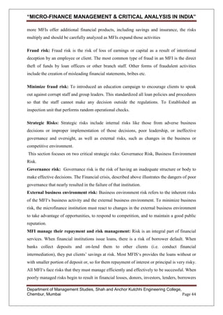 “MICRO-FINANCE MANAGEMENT & CRITICAL ANALYSIS IN INDIA”
more MFIs offer additional financial products, including savings and insurance, the risks
multiply and should be carefully analyzed as MFIs expand those activities
Fraud risk: Fraud risk is the risk of loss of earnings or capital as a result of intentional
deception by an employee or client. The most common type of fraud in an MFI is the direct
theft of funds by loan officers or other branch staff. Other forms of fraudulent activities
include the creation of misleading financial statements, bribes etc.
Minimize fraud risk: To introduced an education campaign to encourage clients to speak
out against corrupt staff and group leaders. This standardized all loan policies and procedures
so that the staff cannot make any decision outside the regulations. To Established an
inspection unit that performs random operational checks.
Strategic Risks: Strategic risks include internal risks like those from adverse business
decisions or improper implementation of those decisions, poor leadership, or ineffective
governance and oversight, as well as external risks, such as changes in the business or
competitive environment.
This section focuses on two critical strategic risks: Governance Risk, Business Environment
Risk.
Governance risk: Governance risk is the risk of having an inadequate structure or body to
make effective decisions. The Financial crisis, described above illustrates the dangers of poor
governance that nearly resulted in the failure of that institution.
External business environment risk: Business environment risk refers to the inherent risks
of the MFI‗s business activity and the external business environment. To minimize business
risk, the microfinance institution must react to changes in the external business environment
to take advantage of opportunities, to respond to competition, and to maintain a good public
reputation.
MFI manage their repayment and risk management: Risk is an integral part of financial
services. When financial institutions issue loans, there is a risk of borrower default. When
banks collect deposits and on-lend them to other clients (i.e. conduct financial
intermediation), they put clients‘ savings at risk. Most MFIS‗s provides the loans without or
with smaller portion of deposit or, so for them repayment of interest or principal is very risky.
All MFI‗s face risks that they must manage efficiently and effectively to be successful. When
poorly managed risks begin to result in financial losses, donors, investors, lenders, borrowers
Department of Management Studies, Shah and Anchor Kutchhi Engineering College,
Chembur, Mumbai
Page 44

 