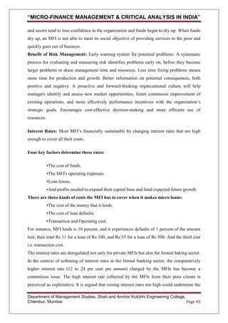 “MICRO-FINANCE MANAGEMENT & CRITICAL ANALYSIS IN INDIA”
and savers tend to lose confidence in the organization and funds begin to dry up. When funds
dry up, an MFI is not able to meet its social objective of providing services to the poor and
quickly goes out of business.
Benefit of Risk Management: Early warning system for potential problems: A systematic
process for evaluating and measuring risk identifies problems early on, before they become
larger problems or drain management time and resources. Less time fixing problems means
more time for production and growth. Better information on potential consequences, both
positive and negative. A proactive and forward-thinking organizational culture will help
managers identify and assess new market opportunities, foster continuous improvement of
existing operations, and more effectively performance incentives with the organization‗s
strategic goals. Encourages cost-effective decision-making and more efficient use of
resources.
Interest Rates: Most MFI‘s financially sustainable by charging interest rates that are high
enough to cover all their costs.
Four key factors determine these rates:
•The cost of funds.
•The MFI's operating expenses.
•Loan losses.
•And profits needed to expand their capital base and fund expected future growth.
There are three kinds of costs the MFI has to cover when it makes micro loans:
•The cost of the money that it lends.
•The cost of loan defaults.
•Transaction and Operating cost.
For instance, MFI lends is 10 percent, and it experiences defaults of 1 percent of the amount
lent, then total Rs 11 for a loan of Rs 100, and Rs 55 for a loan of Rs 500. And the third cost
i.e. transaction cost.
The interest rates are deregulated not only for private MFIs but also for formal baking sector.
In the context of softening of interest rates in the formal banking sector, the comparatively
higher interest rate (12 to 24 per cent per annum) charged by the MFIs has become a
contentious issue. The high interest rate collected by the MFIs from their poor clients is
perceived as exploitative. It is argued that raising interest rates too high could undermine the
Department of Management Studies, Shah and Anchor Kutchhi Engineering College,
Chembur, Mumbai
Page 45

 