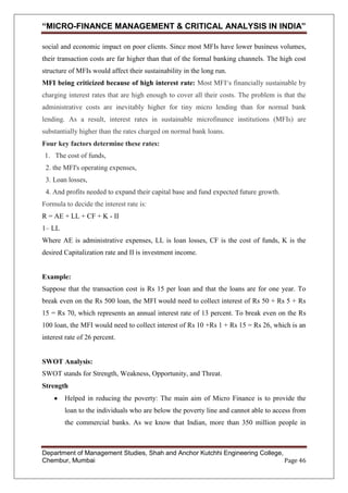 “MICRO-FINANCE MANAGEMENT & CRITICAL ANALYSIS IN INDIA”
social and economic impact on poor clients. Since most MFIs have lower business volumes,
their transaction costs are far higher than that of the formal banking channels. The high cost
structure of MFIs would affect their sustainability in the long run.
MFI being criticized because of high interest rate: Most MFI‗s financially sustainable by
charging interest rates that are high enough to cover all their costs. The problem is that the
administrative costs are inevitably higher for tiny micro lending than for normal bank
lending. As a result, interest rates in sustainable microfinance institutions (MFIs) are
substantially higher than the rates charged on normal bank loans.
Four key factors determine these rates:
1. The cost of funds,
2. the MFI's operating expenses,
3. Loan losses,
4. And profits needed to expand their capital base and fund expected future growth.
Formula to decide the interest rate is:
R = AE + LL + CF + K - II
1– LL
Where AE is administrative expenses, LL is loan losses, CF is the cost of funds, K is the
desired Capitalization rate and II is investment income.

Example:
Suppose that the transaction cost is Rs 15 per loan and that the loans are for one year. To
break even on the Rs 500 loan, the MFI would need to collect interest of Rs 50 + Rs 5 + Rs
15 = Rs 70, which represents an annual interest rate of 13 percent. To break even on the Rs
100 loan, the MFI would need to collect interest of Rs 10 +Rs 1 + Rs 15 = Rs 26, which is an
interest rate of 26 percent.

SWOT Analysis:
SWOT stands for Strength, Weakness, Opportunity, and Threat.
Strength
Helped in reducing the poverty: The main aim of Micro Finance is to provide the
loan to the individuals who are below the poverty line and cannot able to access from
the commercial banks. As we know that Indian, more than 350 million people in

Department of Management Studies, Shah and Anchor Kutchhi Engineering College,
Chembur, Mumbai
Page 46

 