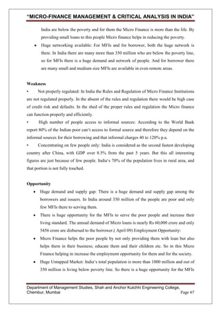 “MICRO-FINANCE MANAGEMENT & CRITICAL ANALYSIS IN INDIA”
India are below the poverty and for them the Micro Finance is more than the life. By
providing small loans to this people Micro finance helps in reducing the poverty.
Huge networking available: For MFIs and for borrower, both the huge network is
there. In India there are many more than 350 million who are below the poverty line,
so for MFIs there is a huge demand and network of people. And for borrower there
are many small and medium size MFIs are available in even remote areas.

Weakness
•

Not properly regulated: In India the Rules and Regulation of Micro Finance Institutions

are not regulated properly. In the absent of the rules and regulation there would be high case
of credit risk and defaults. In the shed of the proper rules and regulation the Micro finance
can function properly and efficiently.
•

High number of people access to informal sources: According to the World Bank

report 80% of the Indian poor can‗t access to formal source and therefore they depend on the
informal sources for their borrowing and that informal charges 40 to 120% p.a.
•

Concentrating on few people only: India is considered as the second fastest developing

country after China, with GDP over 8.5% from the past 5 years. But this all interesting
figures are just because of few people. India‗s 70% of the population lives in rural area, and
that portion is not fully touched.

Opportunity
Huge demand and supply gap: There is a huge demand and supply gap among the
borrowers and issuers. In India around 350 million of the people are poor and only
few MFIs there to serving them.
There is huge opportunity for the MFIs to serve the poor people and increase their
living standard. The annual demand of Micro loans is nearly Rs 60,000 crore and only
5456 crore are disbursed to the borrower.( April 09) Employment Opportunity:
Micro Finance helps the poor people by not only providing them with loan but also
helps them in their business; educate them and their children etc. So in this Micro
Finance helping in increase the employment opportunity for them and for the society.
Huge Untapped Market: India‗s total population is more than 1000 million and out of
350 million is living below poverty line. So there is a huge opportunity for the MFIs

Department of Management Studies, Shah and Anchor Kutchhi Engineering College,
Chembur, Mumbai
Page 47

 