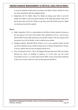 “MICRO-FINANCE MANAGEMENT & CRITICAL ANALYSIS IN INDIA”
to meet the demand of that unsaved customers and Micro Finance should not leave
any stones unturned to grab the untapped market.
Opportunity for Pvt. Banks: Many Pvt. Banks are shying away from to serve the
people are unable to access big loans, because of the high intervention of the Govt.
but the door open for the Pvt. Players to get entry and with flexible rules Pvt. Banks
are attracting towards this segment.

Threat
High Competition: This is a serious threat for the Micro Finance industry, because as
the more players will come in the market, their competition will rise , and we know
that the MFIs has the high transaction cost and after entrant of the new players there
transaction cost will rise further, so this would be serious threat.
Neophyte Industry: Basically Micro Finance is not a new concept in India, but that
was all by informal sources. But the formal source of finance through Micro Finance
is novice, and the rules are also not properly placed for it.
Over involvement of Govt.: This is the biggest that threat that many MFIs are facing.
Because the excess of anything is injurious, so in the same way the excess
involvement of Govt. is a serious threat for the MFIs. Excess involvement definition
is like waive of loans, make new rules for their personal benefit etc.

Department of Management Studies, Shah and Anchor Kutchhi Engineering College,
Chembur, Mumbai
Page 48

 
