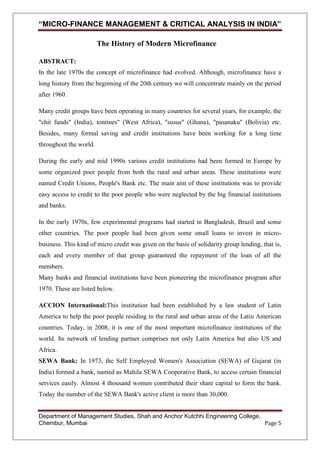 “MICRO-FINANCE MANAGEMENT & CRITICAL ANALYSIS IN INDIA”
The History of Modern Microfinance
ABSTRACT:
In the late 1970s the concept of microfinance had evolved. Although, microfinance have a
long history from the beginning of the 20th century we will concentrate mainly on the period
after 1960.
Many credit groups have been operating in many countries for several years, for example, the
"chit funds" (India), tontines" (West Africa), "susus" (Ghana), "pasanaku" (Bolivia) etc.
Besides, many formal saving and credit institutions have been working for a long time
throughout the world.
During the early and mid 1990s various credit institutions had been formed in Europe by
some organized poor people from both the rural and urban areas. These institutions were
named Credit Unions, People's Bank etc. The main aim of these institutions was to provide
easy access to credit to the poor people who were neglected by the big financial institutions
and banks.
In the early 1970s, few experimental programs had started in Bangladesh, Brazil and some
other countries. The poor people had been given some small loans to invest in microbusiness. This kind of micro credit was given on the basis of solidarity group lending, that is,
each and every member of that group guaranteed the repayment of the loan of all the
members.
Many banks and financial institutions have been pioneering the microfinance program after
1970. These are listed below.
ACCION International:This institution had been established by a law student of Latin
America to help the poor people residing in the rural and urban areas of the Latin American
countries. Today, in 2008, it is one of the most important microfinance institutions of the
world. Its network of lending partner comprises not only Latin America but also US and
Africa.
SEWA Bank: In 1973, the Self Employed Women's Association (SEWA) of Gujarat (in
India) formed a bank, named as Mahila SEWA Cooperative Bank, to access certain financial
services easily. Almost 4 thousand women contributed their share capital to form the bank.
Today the number of the SEWA Bank's active client is more than 30,000.

Department of Management Studies, Shah and Anchor Kutchhi Engineering College,
Chembur, Mumbai
Page 5

 