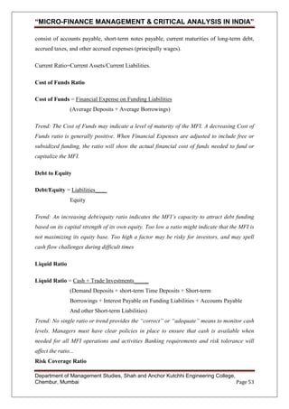“MICRO-FINANCE MANAGEMENT & CRITICAL ANALYSIS IN INDIA”
consist of accounts payable, short-term notes payable, current maturities of long-term debt,
accrued taxes, and other accrued expenses (principally wages).
Current Ratio=Current Assets/Current Liabilities.
Cost of Funds Ratio
Cost of Funds = Financial Expense on Funding Liabilities
(Average Deposits + Average Borrowings)
Trend: The Cost of Funds may indicate a level of maturity of the MFI. A decreasing Cost of
Funds ratio is generally positive. When Financial Expenses are adjusted to include free or
subsidized funding, the ratio will show the actual financial cost of funds needed to fund or
capitalize the MFI.
Debt to Equity
Debt/Equity = Liabilities____
Equity
Trend: An increasing debt/equity ratio indicates the MFI’s capacity to attract debt funding
based on its capital strength of its own equity. Too low a ratio might indicate that the MFI is
not maximizing its equity base. Too high a factor may be risky for investors, and may spell
cash flow challenges during difficult times
Liquid Ratio
Liquid Ratio = Cash + Trade Investments_____
(Demand Deposits + short-term Time Deposits + Short-term
Borrowings + Interest Payable on Funding Liabilities + Accounts Payable
And other Short-term Liabilities)
Trend: No single ratio or trend provides the “correct” or “adequate” means to monitor cash
levels. Managers must have clear policies in place to ensure that cash is available when
needed for all MFI operations and activities Banking requirements and risk tolerance will
affect the ratio...
Risk Coverage Ratio
Department of Management Studies, Shah and Anchor Kutchhi Engineering College,
Chembur, Mumbai
Page 53

 