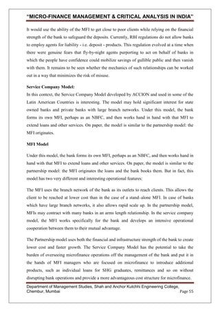 “MICRO-FINANCE MANAGEMENT & CRITICAL ANALYSIS IN INDIA”
It would use the ability of the MFI to get close to poor clients while relying on the financial
strength of the bank to safeguard the deposits. Currently, RBI regulations do not allow banks
to employ agents for liability - i.e. deposit - products. This regulation evolved at a time when
there were genuine fears that fly-by-night agents purporting to act on behalf of banks in
which the people have confidence could mobilize savings of gullible public and then vanish
with them. It remains to be seen whether the mechanics of such relationships can be worked
out in a way that minimizes the risk of misuse.
Service Company Model:
In this context, the Service Company Model developed by ACCION and used in some of the
Latin American Countries is interesting. The model may hold significant interest for state
owned banks and private banks with large branch networks. Under this model, the bank
forms its own MFI, perhaps as an NBFC, and then works hand in hand with that MFI to
extend loans and other services. On paper, the model is similar to the partnership model: the
MFI originates.
MFI Model
Under this model, the bank forms its own MFI, perhaps as an NBFC, and then works hand in
hand with that MFI to extend loans and other services. On paper, the model is similar to the
partnership model: the MFI originates the loans and the bank books them. But in fact, this
model has two very different and interesting operational features:
The MFI uses the branch network of the bank as its outlets to reach clients. This allows the
client to be reached at lower cost than in the case of a stand–alone MFI. In case of banks
which have large branch networks, it also allows rapid scale up. In the partnership model,
MFIs may contract with many banks in an arms length relationship. In the service company
model, the MFI works specifically for the bank and develops an intensive operational
cooperation between them to their mutual advantage.
The Partnership model uses both the financial and infrastructure strength of the bank to create
lower cost and faster growth. The Service Company Model has the potential to take the
burden of overseeing microfinance operations off the management of the bank and put it in
the hands of MFI managers who are focused on microfinance to introduce additional
products, such as individual loans for SHG graduates, remittances and so on without
disrupting bank operations and provide a more advantageous cost structure for microfinance.
Department of Management Studies, Shah and Anchor Kutchhi Engineering College,
Chembur, Mumbai
Page 55

 