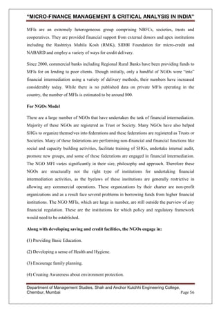 “MICRO-FINANCE MANAGEMENT & CRITICAL ANALYSIS IN INDIA”
MFIs are an extremely heterogeneous group comprising NBFCs, societies, trusts and
cooperatives. They are provided financial support from external donors and apex institutions
including the Rashtriya Mahila Kosh (RMK), SIDBI Foundation for micro-credit and
NABARD and employ a variety of ways for credit delivery.
Since 2000, commercial banks including Regional Rural Banks have been providing funds to
MFIs for on lending to poor clients. Though initially, only a handful of NGOs were ―into‖
financial intermediation using a variety of delivery methods, their numbers have increased
considerably today. While there is no published data on private MFIs operating in the
country, the number of MFIs is estimated to be around 800.
For NGOs Model
There are a large number of NGOs that have undertaken the task of financial intermediation.
Majority of these NGOs are registered as Trust or Society. Many NGOs have also helped
SHGs to organize themselves into federations and these federations are registered as Trusts or
Societies. Many of these federations are performing non-financial and financial functions like
social and capacity building activities, facilitate training of SHGs, undertake internal audit,
promote new groups, and some of these federations are engaged in financial intermediation.
The NGO MFI varies significantly in their size, philosophy and approach. Therefore these
NGOs are structurally not the right type of institutions for undertaking financial
intermediation activities, as the byelaws of these institutions are generally restrictive in
allowing any commercial operations. These organizations by their charter are non-profit
organizations and as a result face several problems in borrowing funds from higher financial
institutions. The NGO MFIs, which are large in number, are still outside the purview of any
financial regulation. These are the institutions for which policy and regulatory framework
would need to be established.
Along with developing saving and credit facilities, the NGOs engage in:
(1) Providing Basic Education.
(2) Developing a sense of Health and Hygiene.
(3) Encourage family planning.
(4) Creating Awareness about environment protection.
Department of Management Studies, Shah and Anchor Kutchhi Engineering College,
Chembur, Mumbai
Page 56

 