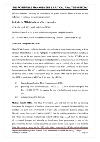 “MICRO-FINANCE MANAGEMENT & CRITICAL ANALYSIS IN INDIA”
(5)Most important, nurturing an environment of gender equality. These activities are the
rudiments of sustained economic development.
Basically, the MFIs in India are of three categories:
(i) Not for profit MFI, which include the NGOs?
(ii) Mutual Benefit MFIs, which include mutually-aided co-operative credit.
(iii) For Profit MFIs, which include the Non-Banking Financial Companies (NBFC)?
Non-Profit Companies as MFIs:
Many NGOs felt that combining financial intermediation with their core competency activity
of social intermediation is not the right path. It was felt that a financial institution including a
company set up for this purpose better does banking function. Further, if MFIs are to
demonstrate that banking with the poor is indeed profitable and sustainable, it has to function
as a distinct institution so that cross subsidization can be avoided. On account of these
factors, NGO MFIs are of late setting up a separate Non-Profit Companies for their micro
finance operations. The MFI is prohibited from paying any dividend to its members. In terms
of Reserve Bank of India‘s Notification dated 13 January 2000, relevant provisions of RBI
Act, 1934 as applicable to NBFCs will not apply for NBFCs .
(i)

licensed under Section 25 of Companies Act, 1956,

(ii)

providing credit not exceeding Rs. 50,000 ($1112) for a business enterprise and
Rs. 1, 25,000 ($2778) for meeting the cost of a dwelling unit to any poor person,
and,

(iii)

not accepting public deposits

Mutual Benefit MFIs: The State Cooperative Acts did not provide for an enabling
framework for emergence of business enterprises owned, managed and controlled by the
members for their own development. Several State Governments therefore enacted the
Mutually Aided Co-operative Societies (MACS) Act for enabling promotion of self-reliant
and vibrant co-operative Societies based on thrift and self-help. MACS enjoy the advantages
of operational freedom and virtually no interference from government because of the
provision in the Act that societies under the Act cannot accept share capital or loan from the
State Government. Many of the SHG federations, promoted by NGOs and development
Department of Management Studies, Shah and Anchor Kutchhi Engineering College,
Chembur, Mumbai
Page 57

 