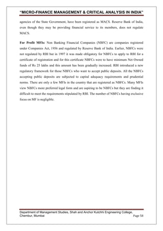 “MICRO-FINANCE MANAGEMENT & CRITICAL ANALYSIS IN INDIA”
agencies of the State Government, have been registered as MACS. Reserve Bank of India,
even though they may be providing financial service to its members, does not regulate
MACS.
For Profit MFIs: Non Banking Financial Companies (NBFC) are companies registered
under Companies Act, 1956 and regulated by Reserve Bank of India. Earlier, NBFCs were
not regulated by RBI but in 1997 it was made obligatory for NBFCs to apply to RBI for a
certificate of registration and for this certificate NBFCs were to have minimum Net Owned
funds of Rs 25 lakhs and this amount has been gradually increased. RBI introduced a new
regulatory framework for those NBFCs who want to accept public deposits. All the NBFCs
accepting public deposits are subjected to capital adequacy requirements and prudential
norms. There are only a few MFIs in the country that are registered as NBFCs. Many MFIs
view NBFCs more preferred legal form and are aspiring to be NBFCs but they are finding it
difficult to meet the requirements stipulated by RBI. The number of NBFCs having exclusive
focus on MF is negligible.

Department of Management Studies, Shah and Anchor Kutchhi Engineering College,
Chembur, Mumbai
Page 58

 