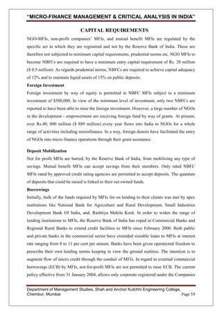 “MICRO-FINANCE MANAGEMENT & CRITICAL ANALYSIS IN INDIA”
CAPITAL REQUIREMENTS
NGO-MFIs, non-profit companies‘ MFIs, and mutual benefit MFIs are regulated by the
specific act in which they are registered and not by the Reserve Bank of India. These are
therefore not subjected to minimum capital requirements, prudential norms etc. NGO MFIs to
become NBFCs are required to have a minimum entry capital requirement of Rs. 20 million
($ 0.5 million). As regards prudential norms, NBFCs are required to achieve capital adequacy
of 12% and to maintain liquid assets of 15% on public deposits.
Foreign Investment
Foreign investment by way of equity is permitted in NBFC MFIs subject to a minimum
investment of $500,000. In view of the minimum level of investment, only two NBFCs are
reported to have been able to raise the foreign investment. However, a large number of NGOs
in the development - empowerment are receiving foreign fund by way of grants. At present,
over Rs.40, 000 million ($ 889 million) every year flows into India to NGOs for a whole
range of activities including microfinance. In a way, foreign donors have facilitated the entry
of NGOs into micro finance operations through their grant assistance.
Deposit Mobilization
Not for profit MFIs are barred, by the Reserve Bank of India, from mobilizing any type of
savings. Mutual benefit MFIs can accept savings from their members. Only rated NBFC
MFIs rated by approved credit rating agencies are permitted to accept deposits. The quantum
of deposits that could be raised is linked to their net owned funds.
Borrowings
Initially, bulk of the funds required by MFIs for on lending to their clients was met by apex
institutions like National Bank for Agriculture and Rural Development, Small Industries
Development Bank Of India, and, Rashtiya Mahila Kosh. In order to widen the range of
lending institutions to MFIs, the Reserve Bank of India has roped in Commercial Banks and
Regional Rural Banks to extend credit facilities to MFIs since February 2000. Both public
and private banks in the commercial sector have extended sizeable loans to MFIs at interest
rate ranging from 8 to 11 per cent per annum. Banks have been given operational freedom to
prescribe their own lending norms keeping in view the ground realities. The intention is to
augment flow of micro credit through the conduit of MFIs. In regard to external commercial
borrowings (ECB) by MFIs, not-for-profit MFIs are not permitted to raise ECB. The current
policy effective from 31 January 2004, allows only corporate registered under the Companies
Department of Management Studies, Shah and Anchor Kutchhi Engineering College,
Chembur, Mumbai
Page 59

 