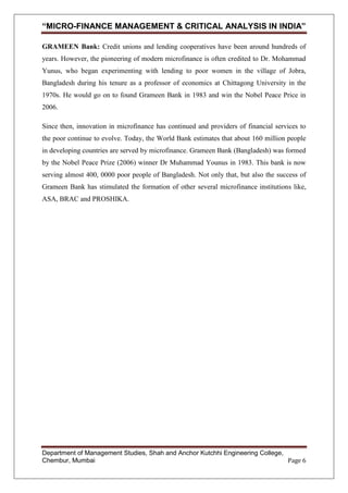 “MICRO-FINANCE MANAGEMENT & CRITICAL ANALYSIS IN INDIA”
GRAMEEN Bank: Credit unions and lending cooperatives have been around hundreds of
years. However, the pioneering of modern microfinance is often credited to Dr. Mohammad
Yunus, who began experimenting with lending to poor women in the village of Jobra,
Bangladesh during his tenure as a professor of economics at Chittagong University in the
1970s. He would go on to found Grameen Bank in 1983 and win the Nobel Peace Price in
2006.
Since then, innovation in microfinance has continued and providers of financial services to
the poor continue to evolve. Today, the World Bank estimates that about 160 million people
in developing countries are served by microfinance. Grameen Bank (Bangladesh) was formed
by the Nobel Peace Prize (2006) winner Dr Muhammad Younus in 1983. This bank is now
serving almost 400, 0000 poor people of Bangladesh. Not only that, but also the success of
Grameen Bank has stimulated the formation of other several microfinance institutions like,
ASA, BRAC and PROSHIKA.

Department of Management Studies, Shah and Anchor Kutchhi Engineering College,
Chembur, Mumbai
Page 6

 