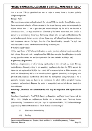 “MICRO-FINANCE MANAGEMENT & CRITICAL ANALYSIS IN INDIA”
Act to access ECB for permitted end use in order to enable them to become globally
competitive players.
Interest Rates
The interest rates are deregulated not only for private MFIs but also for formal baking sector.
In the context of softening of interest rates in the formal banking sector, the comparatively
higher interest rate (12 to 24 per cent per annum) charged by the MFIs has become a
contentious issue. The high interest rate collected by the MFIs from their poor clients is
perceived as exploitative. It is argued that raising interest rates too high could undermine the
social and economic impact on poor clients. Since most MFIs have lower business volumes,
their transaction costs are far higher than that of the formal banking channels. The high cost
structure of MFIs would affect their sustainability in the long run.
Collateral requirements
All the legal forms of MFIs have the freedom to waive physical collateral requirements from
their clients. The credit policy guidelines of the RBI allow even the formal banks not to insist
on any type of collateral and margin requirement for loans up to Rs 50,000 ($1100).
Regulation & Supervision
India has a large number of MFIs varying significantly in size, outreach and credit delivery
methodologies. Presently, there is no regulatory mechanism in place for MFIs except for
those that are registered as NBFCs. As a result, MFIs are not required to follow standard rule
and it has allowed many MFIs to be innovative in its approach particularly in designing new
products and processes. But the flip side is that the management and governance of MFIs
generally remains weak, as there is no compulsion to adopt widely accepted systems,
procedures and standards. Because the sector is unregulated, not much is known about their
internal health.
Following Committees have examined the road map for regulation and supervision of
MFIs
Task Force (appointed by NABARD) Report on Regulatory and Supervision Framework for
MFIs, 1999. (Kindly see publications Section for a complete report Working Group
(constituted by Government of India) on Legal & Regulation of MFIs, 2002 Informal Groups
(appointed by RBI) on Micro Finance which studied issues relating to
(i)

Structure &Sustainability,

(ii)

Funding

Department of Management Studies, Shah and Anchor Kutchhi Engineering College,
Chembur, Mumbai
Page 60

 