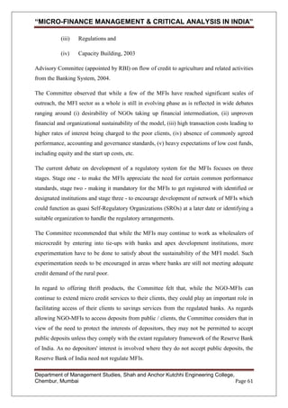 “MICRO-FINANCE MANAGEMENT & CRITICAL ANALYSIS IN INDIA”
(iii)

Regulations and

(iv)

Capacity Building, 2003

Advisory Committee (appointed by RBI) on flow of credit to agriculture and related activities
from the Banking System, 2004.
The Committee observed that while a few of the MFIs have reached significant scales of
outreach, the MFI sector as a whole is still in evolving phase as is reflected in wide debates
ranging around (i) desirability of NGOs taking up financial intermediation, (ii) unproven
financial and organizational sustainability of the model, (iii) high transaction costs leading to
higher rates of interest being charged to the poor clients, (iv) absence of commonly agreed
performance, accounting and governance standards, (v) heavy expectations of low cost funds,
including equity and the start up costs, etc.
The current debate on development of a regulatory system for the MFIs focuses on three
stages. Stage one - to make the MFIs appreciate the need for certain common performance
standards, stage two - making it mandatory for the MFIs to get registered with identified or
designated institutions and stage three - to encourage development of network of MFIs which
could function as quasi Self-Regulatory Organizations (SROs) at a later date or identifying a
suitable organization to handle the regulatory arrangements.
The Committee recommended that while the MFIs may continue to work as wholesalers of
microcredit by entering into tie-ups with banks and apex development institutions, more
experimentation have to be done to satisfy about the sustainability of the MFI model. Such
experimentation needs to be encouraged in areas where banks are still not meeting adequate
credit demand of the rural poor.
In regard to offering thrift products, the Committee felt that, while the NGO-MFIs can
continue to extend micro credit services to their clients, they could play an important role in
facilitating access of their clients to savings services from the regulated banks. As regards
allowing NGO-MFIs to access deposits from public / clients, the Committee considers that in
view of the need to protect the interests of depositors, they may not be permitted to accept
public deposits unless they comply with the extant regulatory framework of the Reserve Bank
of India. As no depositors' interest is involved where they do not accept public deposits, the
Reserve Bank of India need not regulate MFIs.
Department of Management Studies, Shah and Anchor Kutchhi Engineering College,
Chembur, Mumbai
Page 61

 