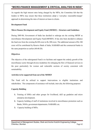 “MICRO-FINANCE MANAGEMENT & CRITICAL ANALYSIS IN INDIA”
As regards the high interest rates being charged by the MFIs, the Committee felt that the
lenders to MFIs may ensure that these institutions adopt a ‗cost-plus- reasonable-margin‘
approach in determining the rates of interest on loans to clients.
Development Fund
Micro Finance Development and Equity Fund (MFDEF) – Structure and Guidelines
During 2005-06, Government of India has decided to redesign ate the existing MFDF as
microfinance Development and Equity Fund (MFDEF). It has also been decided to enhance
the fund size from the existing Rs100 crore to Rs 200 crore. The additional amount of Rs 100
crore will be contributed by Reserve Bank of India, NABARD and the commercial banks in
the same proportion as earlier (40:40:20).
Objectives
The objective of the redesignated Fund is to facilitate and support the orderly growth of the
microfinance sector through diverse modalities for enlarging the flow of financial services to
the poor particularly for women and vulnerable sections of society consistent with
sustainability.
Activities to be supported from out of the MFDEF
The Fund will be utilized to support interventions to eligible institutions and
stakeholders. The components of assistance will include, inter alia, the following purposes:
Capacity Building
1. Training of SHGs and other groups for livelihood, skill up gradation and micro
enterprise development.
2. Capacity building of staff of institutions involved in microfinance promotion such as
Banks, NGOs, government departments, NABARD, etc.
3. Capacity building of MFIs.

Department of Management Studies, Shah and Anchor Kutchhi Engineering College,
Chembur, Mumbai
Page 62

 
