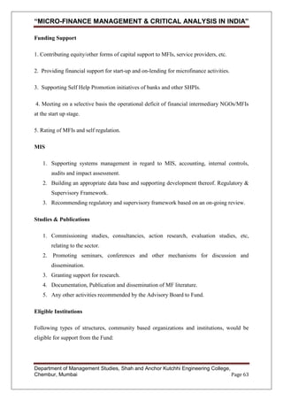 “MICRO-FINANCE MANAGEMENT & CRITICAL ANALYSIS IN INDIA”
Funding Support
1. Contributing equity/other forms of capital support to MFIs, service providers, etc.
2. Providing financial support for start-up and on-lending for microfinance activities.
3. Supporting Self Help Promotion initiatives of banks and other SHPIs.
4. Meeting on a selective basis the operational deficit of financial intermediary NGOs/MFIs
at the start up stage.
5. Rating of MFIs and self regulation.
MIS
1. Supporting systems management in regard to MIS, accounting, internal controls,
audits and impact assessment.
2. Building an appropriate data base and supporting development thereof. Regulatory &
Supervisory Framework.
3. Recommending regulatory and supervisory framework based on an on-going review.
Studies & Publications
1. Commissioning studies, consultancies, action research, evaluation studies, etc,
relating to the sector.
2. Promoting seminars, conferences and other mechanisms for discussion and
dissemination.
3. Granting support for research.
4. Documentation, Publication and dissemination of MF literature.
5. Any other activities recommended by the Advisory Board to Fund.
Eligible Institutions
Following types of structures, community based organizations and institutions, would be
eligible for support from the Fund:

Department of Management Studies, Shah and Anchor Kutchhi Engineering College,
Chembur, Mumbai
Page 63

 