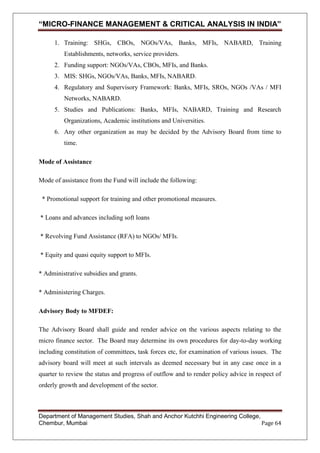 “MICRO-FINANCE MANAGEMENT & CRITICAL ANALYSIS IN INDIA”
1. Training: SHGs, CBOs, NGOs/VAs, Banks, MFIs, NABARD, Training
Establishments, networks, service providers.
2. Funding support: NGOs/VAs, CBOs, MFIs, and Banks.
3. MIS: SHGs, NGOs/VAs, Banks, MFIs, NABARD.
4. Regulatory and Supervisory Framework: Banks, MFIs, SROs, NGOs /VAs / MFI
Networks, NABARD.
5. Studies and Publications: Banks, MFIs, NABARD, Training and Research
Organizations, Academic institutions and Universities.
6. Any other organization as may be decided by the Advisory Board from time to
time.
Mode of Assistance
Mode of assistance from the Fund will include the following:
* Promotional support for training and other promotional measures.
* Loans and advances including soft loans
* Revolving Fund Assistance (RFA) to NGOs/ MFIs.
* Equity and quasi equity support to MFIs.
* Administrative subsidies and grants.
* Administering Charges.
Advisory Body to MFDEF:
The Advisory Board shall guide and render advice on the various aspects relating to the
micro finance sector. The Board may determine its own procedures for day-to-day working
including constitution of committees, task forces etc, for examination of various issues. The
advisory board will meet at such intervals as deemed necessary but in any case once in a
quarter to review the status and progress of outflow and to render policy advice in respect of
orderly growth and development of the sector.

Department of Management Studies, Shah and Anchor Kutchhi Engineering College,
Chembur, Mumbai
Page 64

 