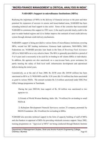 “MICRO-FINANCE MANAGEMENT & CRITICAL ANALYSIS IN INDIA”
NABARD's Support to microfinance Institutions (MFIs)
Realizing the importance of MFIs in the delivery of financial services to the poor and their
potential for expansion of services in remote and lesser-banked areas, NABARD has been
extending technical and fund support to this sector. Some of the concerns that necessitated
NABARD to commence this support in 1993 were: 1) the need to provide timely credit to the
poor in under banked regions and ii) to further improve the outreach of rural credit delivery
system through alternate credit delivery mechanisms.
NABARD's support is being provided to various forms of microfinance institutions covering
MFIs, second tier MF lending institutions, Grameen bank replicators, NGO-MFIs, SHG
Federations etc. NABARD provides loan funds in the form of Revolving Fund Assistance
(RFA) to NGO-MFIs on a very selective basis. The RFA is generally provided for a period of
5 to 6 years and is necessarily to be used for on lending to mF clients (SHGs or individuals).
In addition, the agencies are also sanctioned, on a case-to-case basis, grant assistance for
partly meeting the salary of field level staff, infrastructure development and operational
deficits during the initial years.
Cumulatively, as at the end of June 2004, Rs 26.98 crore (Rs 269.80 million) has been
sanctioned as RFA to 31 NGO-MFIs and Rs. 0.58 crore (Rs 5.8 million) has been sanctioned
as grant to various NGOs. The amount excludes Rs 3.4 million sanctioned under SHG Post
Office linkage programme in Tamilnadu.
During the year 2003-04, loan support of Rs. 84 million was sanctioned to two
agencies viz.
1) Friends of World Women Banking, India (Rs. 74 million) for on-lending to small
NGOs &
2) Kalanjiam Development Financial Services-a section 25 company promoted by
DHAN Foundation (Rs 10 million) for on lending to SHGs.
NABARD also provides technical support in the form of capacity building of staff of MFIs
and also bankers in appraisal of MFIs for providing wholesale resource support. Since 2002,
training programmes on "Appraisal of MFIs" are being conducted through Bankers Institute
Department of Management Studies, Shah and Anchor Kutchhi Engineering College,
Chembur, Mumbai
Page 65

 