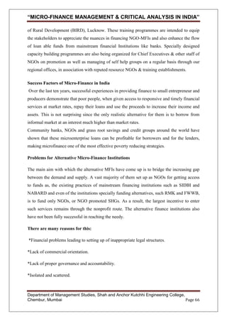 “MICRO-FINANCE MANAGEMENT & CRITICAL ANALYSIS IN INDIA”
of Rural Development (BIRD), Lucknow. These training programmes are intended to equip
the stakeholders to appreciate the nuances in financing NGO-MFIs and also enhance the flow
of loan able funds from mainstream financial Institutions like banks. Specially designed
capacity building programmes are also being organized for Chief Executives & other staff of
NGOs on promotion as well as managing of self help groups on a regular basis through our
regional offices, in association with reputed resource NGOs & training establishments.
Success Factors of Micro-Finance in India
Over the last ten years, successful experiences in providing finance to small entrepreneur and
producers demonstrate that poor people, when given access to responsive and timely financial
services at market rates, repay their loans and use the proceeds to increase their income and
assets. This is not surprising since the only realistic alternative for them is to borrow from
informal market at an interest much higher than market rates.
Community banks, NGOs and grass root savings and credit groups around the world have
shown that these microenterprise loans can be profitable for borrowers and for the lenders,
making microfinance one of the most effective poverty reducing strategies.
Problems for Alternative Micro-Finance Institutions
The main aim with which the alternative MFIs have come up is to bridge the increasing gap
between the demand and supply. A vast majority of them set up as NGOs for getting access
to funds as, the existing practices of mainstream financing institutions such as SIDBI and
NABARD and even of the institutions specially funding alternatives, such RMK and FWWB,
is to fund only NGOs, or NGO promoted SHGs. As a result, the largest incentive to enter
such services remains through the nonprofit route. The alternative finance institutions also
have not been fully successful in reaching the needy.
There are many reasons for this:
*Financial problems leading to setting up of inappropriate legal structures.
*Lack of commercial orientation.
*Lack of proper governance and accountability.
*Isolated and scattered.

Department of Management Studies, Shah and Anchor Kutchhi Engineering College,
Chembur, Mumbai
Page 66

 
