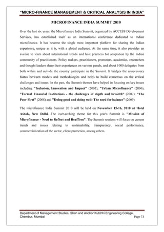 “MICRO-FINANCE MANAGEMENT & CRITICAL ANALYSIS IN INDIA”
MICROFINANCE INDIA SUMMIT 2010
Over the last six years, the Microfinance India Summit, organized by ACCESS Development
Services, has established itself as an international conference dedicated to Indian
microfinance. It has become the single most important platform for sharing the Indian
experience, unique as it is, with a global audience. At the same time, it also provides an
avenue to learn about international trends and best practices for adaptation by the Indian
community of practitioners. Policy makers, practitioners, promoters, academics, researchers
and thought leaders share their experiences on various panels, and about 1000 delegates from
both within and outside the country participate in the Summit. It bridges the unnecessary
hiatus between models and methodologies and helps to build consensus on the critical
challenges and issues. In the past, the Summit themes have helped in focusing on key issues
including "Inclusion, Innovation and Impact" (2005), "Urban Microfinance" (2006),
"Formal Financial Institutions - the challenges of depth and breadth" (2007), "The
Poor First" (2008) and "Doing good and doing well- The need for balance" (2009).
The microfinance India Summit 2010 will be held on November 15-16, 2010 at Hotel
Ashok, New Delhi. The over-arching theme for this year's Summit is "Mission of
Microfinance - Need to Reflect and Reaffirm". The Summit sessions will focus on current
trends

and

issues

relating

to

sustainability,

transparency,

social

performance,

commercialization of the sector, client protection, among others.

Department of Management Studies, Shah and Anchor Kutchhi Engineering College,
Chembur, Mumbai
Page 73

 