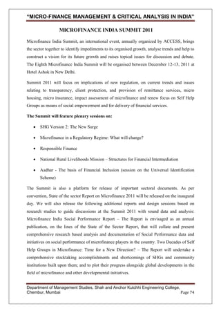 “MICRO-FINANCE MANAGEMENT & CRITICAL ANALYSIS IN INDIA”
MICROFINANCE INDIA SUMMIT 2011
Microfinance India Summit, an international event, annually organized by ACCESS, brings
the sector together to identify impediments to its organised growth, analyse trends and help to
construct a vision for its future growth and raises topical issues for discussion and debate.
The Eighth Microfinance India Summit will be organised between December 12-13, 2011 at
Hotel Ashok in New Delhi.
Summit 2011 will focus on implications of new regulation, on current trends and issues
relating to transparency, client protection, and provision of remittance services, micro
housing, micro insurance, impact assessment of microfinance and renew focus on Self Help
Groups as means of social empowerment and for delivery of financial services.
The Summit will feature plenary sessions on:
SHG Version 2: The New Surge
Microfinance in a Regulatory Regime: What will change?
Responsible Finance
National Rural Livelihoods Mission – Structures for Financial Intermediation
Aadhar - The basis of Financial Inclusion (session on the Universal Identification
Scheme)
The Summit is also a platform for release of important sectoral documents. As per
convention, State of the sector Report on Microfinance 2011 will be released on the inaugural
day. We will also release the following additional reports and design sessions based on
research studies to guide discussions at the Summit 2011 with sound data and analysis:
Microfinance India Social Performance Report – The Report is envisaged as an annual
publication, on the lines of the State of the Sector Report, that will collate and present
comprehensive research based analysis and documentation of Social Performance data and
initiatives on social performance of microfinance players in the country. Two Decades of Self
Help Groups in Microfinance: Time for a New Direction? – The Report will undertake a
comprehensive stocktaking accomplishments and shortcomings of SHGs and community
institutions built upon them; and to plot their progress alongside global developments in the
field of microfinance and other developmental initiatives.
Department of Management Studies, Shah and Anchor Kutchhi Engineering College,
Chembur, Mumbai
Page 74

 