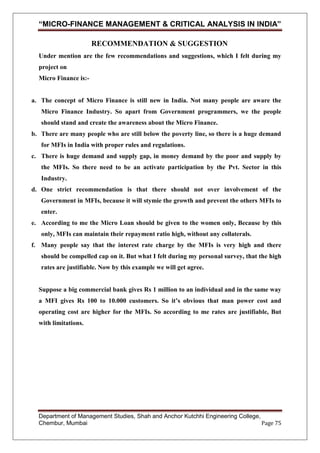 “MICRO-FINANCE MANAGEMENT & CRITICAL ANALYSIS IN INDIA”
RECOMMENDATION & SUGGESTION
Under mention are the few recommendations and suggestions, which I felt during my
project on
Micro Finance is:-

a. The concept of Micro Finance is still new in India. Not many people are aware the
Micro Finance Industry. So apart from Government programmers, we the people
should stand and create the awareness about the Micro Finance.
b. There are many people who are still below the poverty line, so there is a huge demand
for MFIs in India with proper rules and regulations.
c. There is huge demand and supply gap, in money demand by the poor and supply by
the MFIs. So there need to be an activate participation by the Pvt. Sector in this
Industry.
d. One strict recommendation is that there should not over involvement of the
Government in MFIs, because it will stymie the growth and prevent the others MFIs to
enter.
e. According to me the Micro Loan should be given to the women only, Because by this
only, MFIs can maintain their repayment ratio high, without any collaterals.
f. Many people say that the interest rate charge by the MFIs is very high and there
should be compelled cap on it. But what I felt during my personal survey, that the high
rates are justifiable. Now by this example we will get agree.

Suppose a big commercial bank gives Rs 1 million to an individual and in the same way
a MFI gives Rs 100 to 10.000 customers. So it’s obvious that man power cost and
operating cost are higher for the MFIs. So according to me rates are justifiable, But
with limitations.

Department of Management Studies, Shah and Anchor Kutchhi Engineering College,
Chembur, Mumbai
Page 75

 