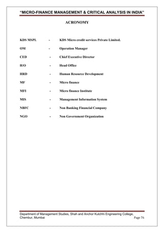 “MICRO-FINANCE MANAGEMENT & CRITICAL ANALYSIS IN INDIA”
ACRONOMY

KDS MSPL

-

KDS Micro credit services Private Limited.

OM

-

Operation Manager

CED

-

Chief Executive Director

H/O

-

Head Office

HRD

-

Human Resource Development

MF

-

Micro finance

MFI

-

Micro finance Institute

MIS

-

Management Information System

NBFC

-

Non Banking Financial Company

NGO

-

Non Government Organization

Department of Management Studies, Shah and Anchor Kutchhi Engineering College,
Chembur, Mumbai
Page 76

 