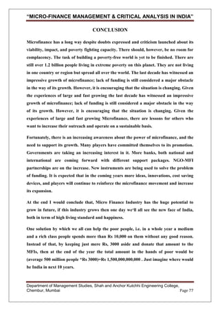 “MICRO-FINANCE MANAGEMENT & CRITICAL ANALYSIS IN INDIA”
CONCLUSION
Microfinance has a long way despite doubts expressed and criticism launched about its
viability, impact, and poverty fighting capacity. There should, however, be no room for
complacency. The task of building a poverty-free world is yet to be finished. There are
still over 1.2 billion people living in extreme poverty on this planet. They are not living
in one country or region but spread all over the world. The last decade has witnessed an
impressive growth of microfinance; lack of funding is still considered a major obstacle
in the way of its growth. However, it is encouraging that the situation is changing. Given
the experiences of large and fast growing the last decade has witnessed an impressive
growth of microfinance; lack of funding is still considered a major obstacle in the way
of its growth. However, it is encouraging that the situation is changing. Given the
experiences of large and fast growing Microfinance, there are lessons for others who
want to increase their outreach and operate on a sustainable basis.
Fortunately, there is an increasing awareness about the power of microfinance, and the
need to support its growth. Many players have committed themselves to its promotion.
Governments are taking an increasing interest in it. More banks, both national and
international are coming forward with different support packages. NGO-MFI
partnerships are on the increase. New instruments are being used to solve the problem
of funding. It is expected that in the coming years more ideas, innovations, cost saving
devices, and players will continue to reinforce the microfinance movement and increase
its expansion.
At the end I would conclude that, Micro Finance Industry has the huge potential to
grow in future, if this industry grows then one day we‘ll all see the new face of India,
both in term of high living standard and happiness.
One solution by which we all can help the poor people, i.e. in a whole year a medium
and a rich class people spends more than Rs 10,000 on them without any good reason.
Instead of that, by keeping just mere Rs, 3000 aside and donate that amount to the
MFIs, then at the end of the year the total amount in the hands of poor would be
(average 500 million people *Rs 3000)=Rs 1,500,000,000,000 . Just imagine where would
be India in next 10 years.

Department of Management Studies, Shah and Anchor Kutchhi Engineering College,
Chembur, Mumbai
Page 77

 