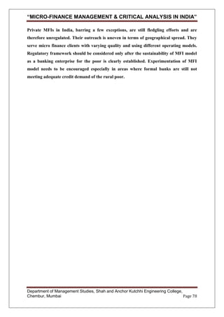 “MICRO-FINANCE MANAGEMENT & CRITICAL ANALYSIS IN INDIA”
Private MFIs in India, barring a few exceptions, are still fledgling efforts and are
therefore unregulated. Their outreach is uneven in terms of geographical spread. They
serve micro finance clients with varying quality and using different operating models.
Regulatory framework should be considered only after the sustainability of MFI model
as a banking enterprise for the poor is clearly established. Experimentation of MFI
model needs to be encouraged especially in areas where formal banks are still not
meeting adequate credit demand of the rural poor.

Department of Management Studies, Shah and Anchor Kutchhi Engineering College,
Chembur, Mumbai
Page 78

 