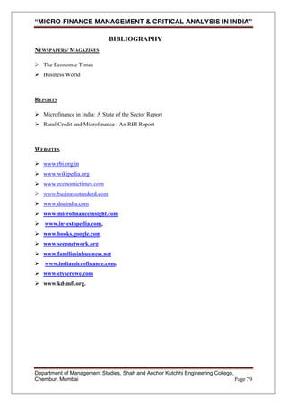 “MICRO-FINANCE MANAGEMENT & CRITICAL ANALYSIS IN INDIA”
BIBLIOGRAPHY
NEWSPAPERS/ MAGAZINES
 The Economic Times
 Business World

REPORTS
 Microfinance in India: A State of the Sector Report
 Rural Credit and Microfinance : An RBI Report

WEBSITES
 www.rbi.org.in
 www.wikipedia.org
 www.economictimes.com
 www.businessstandard.com
 www.dnaindia.com
 www.microfinanceinsight.com
 www.investopedia.com,
 www.books.google.com
 www.seepnetwork.org
 www.familiesinbusiness.net
 www.indiamicrofinance.com.
 www.elyserowe.com
 www.kdsmfi.org.

Department of Management Studies, Shah and Anchor Kutchhi Engineering College,
Chembur, Mumbai
Page 79

 