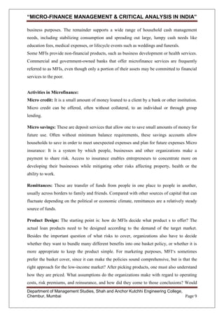 “MICRO-FINANCE MANAGEMENT & CRITICAL ANALYSIS IN INDIA”
business purposes. The remainder supports a wide range of household cash management
needs, including stabilizing consumption and spreading out large, lumpy cash needs like
education fees, medical expenses, or lifecycle events such as weddings and funerals.
Some MFIs provide non-financial products, such as business development or health services.
Commercial and government-owned banks that offer microfinance services are frequently
referred to as MFIs, even though only a portion of their assets may be committed to financial
services to the poor.

Activities in Microfinance:
Micro credit: It is a small amount of money loaned to a client by a bank or other institution.
Micro credit can be offered, often without collateral, to an individual or through group
lending.
Micro savings: These are deposit services that allow one to save small amounts of money for
future use. Often without minimum balance requirements, these savings accounts allow
households to save in order to meet unexpected expenses and plan for future expenses Micro
insurance: It is a system by which people, businesses and other organizations make a
payment to share risk. Access to insurance enables entrepreneurs to concentrate more on
developing their businesses while mitigating other risks affecting property, health or the
ability to work.
Remittances: These are transfer of funds from people in one place to people in another,
usually across borders to family and friends. Compared with other sources of capital that can
fluctuate depending on the political or economic climate, remittances are a relatively steady
source of funds.
Product Design: The starting point is: how do MFIs decide what product s to offer? The
actual loan products need to be designed according to the demand of the target market.
Besides the important question of what risks to cover, organizations also have to decide
whether they want to bundle many different benefits into one basket policy, or whether it is
more appropriate to keep the product simple. For marketing purposes, MFI‗s sometimes
prefer the basket cover, since it can make the policies sound comprehensive, but is that the
right approach for the low-income market? After picking products, one must also understand
how they are priced. What assumptions do the organizations make with regard to operating
costs, risk premiums, and reinsurance, and how did they come to those conclusions? Would
Department of Management Studies, Shah and Anchor Kutchhi Engineering College,
Chembur, Mumbai
Page 9

 