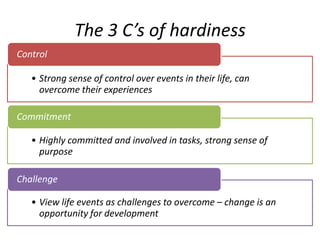 The 3 C’s of hardiness
Control

   • Strong sense of control over events in their life, can
     overcome their experiences

Commitment

   • Highly committed and involved in tasks, strong sense of
     purpose

Challenge

   • View life events as challenges to overcome – change is an
     opportunity for development
 