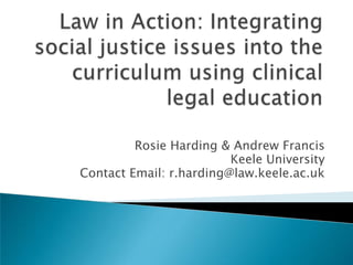 Law in Action: Integrating social justice issues into the curriculum using clinical legal education Rosie Harding & Andrew Francis  Keele University Contact Email: r.harding@law.keele.ac.uk 
