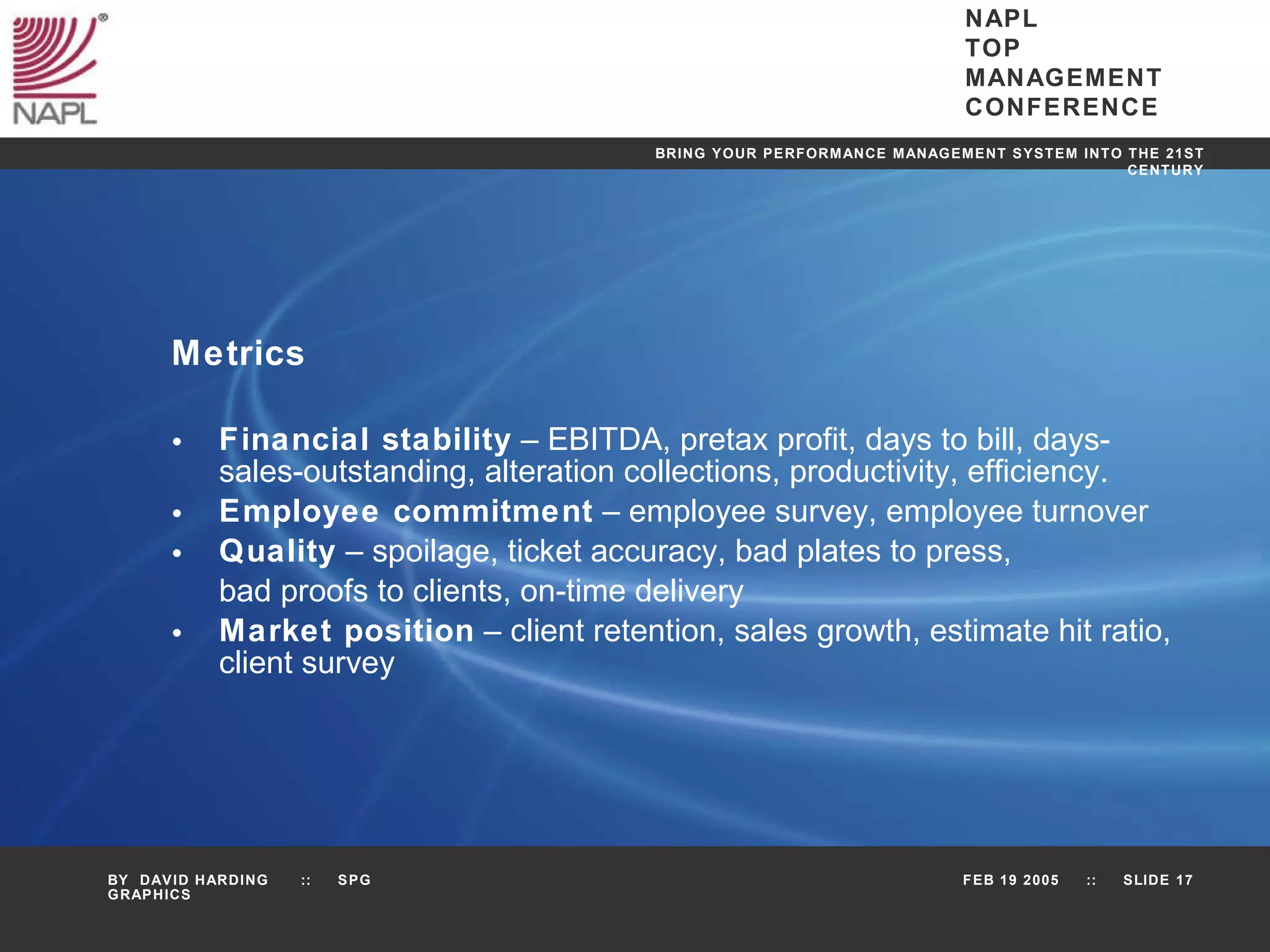 Metrics Financial stability  – EBITDA, pretax profit, days to bill, days-sales-outstanding, alteration collections, productivity, efficiency. Employee commitment  – employee survey, employee turnover Quality  – spoilage, ticket accuracy, bad plates to press, bad proofs to clients, on-time delivery Market position  – client retention, sales growth, estimate hit ratio, client survey 
