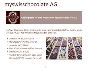 myswisschocolate AG
Chocogreets ist eine Marke von myswisschocolate AG

mySwissChocolate bietet individuelle Schweizer Schokoladentafeln, täglich frisch
produziert, aus 450 Millionen Möglichkeiten online an.
•
•
•
•
•
•

Gestartet im 19. April 2010
Manufaktur in Pfäffikon/Zürich
Lieferung in 32 Länder
8 bis 40 Mitarbeiter (off/on season)
Wachstum 2013: 32%
Primäre Kommunikation über Social
Medias (+80’000 fans auf Facebook)

2

 