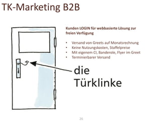 TK-Marketing B2B
Kunden LOGIN für webbasierte Lösung zur
freien Verfügung

•
•
•
•

Versand von Greets auf Monatsrechnung
Keine Nutzungskosten, Staffelpreise
Mit eigenem CI, Banderole, Flyer im Greet
Terminierbarer Versand

26

 