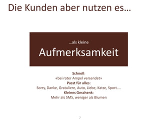 Die Kunden aber nutzen es…

…als kleine

Aufmerksamkeit
Schnell:
«bei roter Ampel versendet»
Passt für alles:
Sorry, Danke, Gratuliere, Auto, Liebe, Katze, Sport....
Kleines Geschenk:
Mehr als SMS, weniger als Blumen

7

 