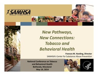 New Pathways,
New Connections:
Tobacco and
Behavioral Health
Frances M. Harding, Director
SAMHSA’s Center for Substance Abuse Prevention
National Conference on Tobacco
and Behavioral Health
Bethesda, Maryland
May 19, 2014
 