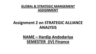 GLOBAL & STRATEGIC MANGEMENT
ASSIGNMENT
Assignment 2 on STRATEGIC ALLIANCE
ANALYSIS
NAME – Hardip Andodariya
SEMESTER (IV) Finance
 