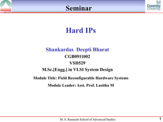 Seminar


                  Hard IPs

      Shankardas Deepti Bharat
              CGB0911002
                  VSD529
    M.Sc.[Engg.] in VLSI System Design
Module Title: Field Reconfigurable Hardware Systems
       Module Leader: Asst. Prof. Lasitha M




              M. S. Ramaiah School of Advanced Studies   1
 