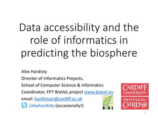 Data accessibility and the 
role of informatics in 
predicting the biosphere 
Alex Hardisty 
Director of Informatics Projects, 
School of Computer Science & Informatics 
Coordinator, FP7 BioVeL project www.biovel.eu 
email: hardistyar@cardiff.ac.uk 
/alexhardisty (occasionally!) 
1 
 