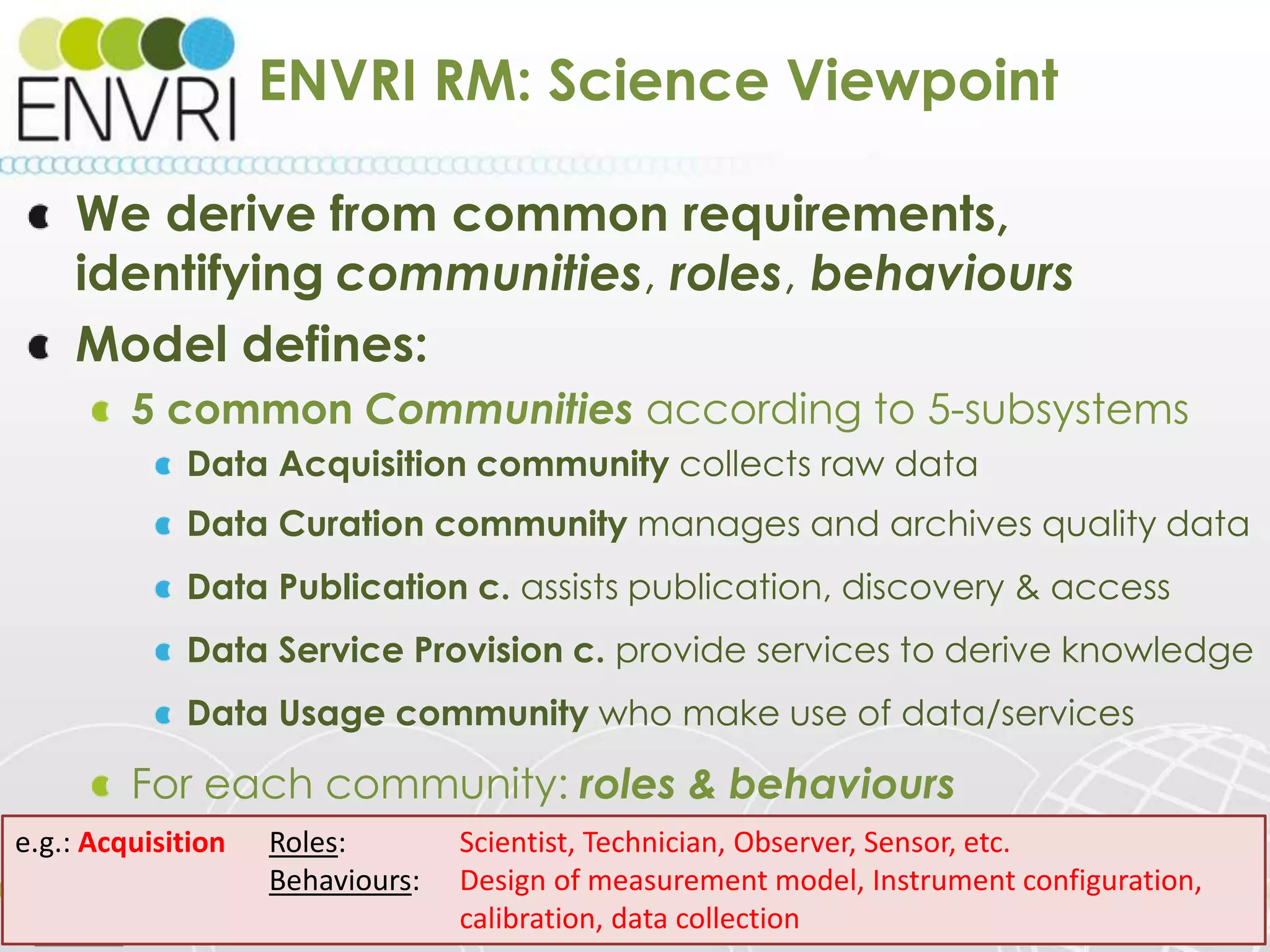 Project number: 283465
ENVRI RM: Science Viewpoint
We derive from common requirements,
identifying communities, roles, behaviours
Model defines:
5 common Communities according to 5-subsystems
Data Acquisition community collects raw data
Data Curation community manages and archives quality data
Data Publication c. assists publication, discovery & access
Data Service Provision c. provide services to derive knowledge
Data Usage community who make use of data/services
For each community: roles & behaviours
23/05/2014 www.envri.eu/rm 14
e.g.: Acquisition Roles: Scientist, Technician, Observer, Sensor, etc.
Behaviours: Design of measurement model, Instrument configuration,
calibration, data collection
 