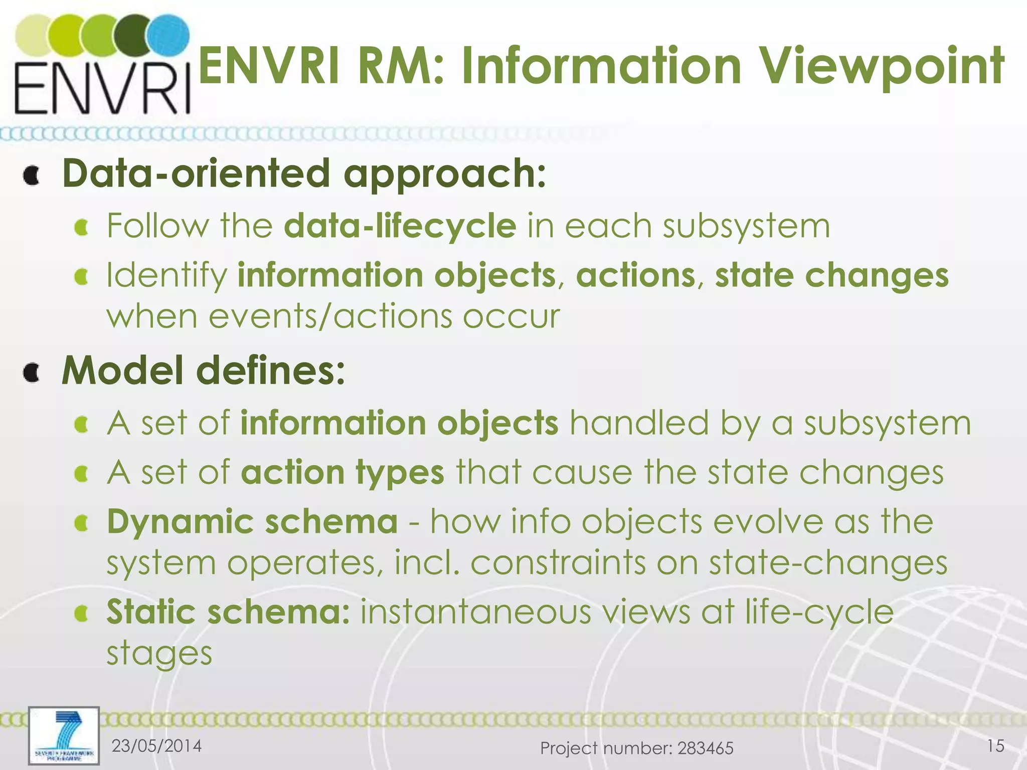 Project number: 283465
ENVRI RM: Information Viewpoint
Data-oriented approach:
Follow the data-lifecycle in each subsystem
Identify information objects, actions, state changes
when events/actions occur
Model defines:
A set of information objects handled by a subsystem
A set of action types that cause the state changes
Dynamic schema - how info objects evolve as the
system operates, incl. constraints on state-changes
Static schema: instantaneous views at life-cycle
stages
23/05/2014 15
 