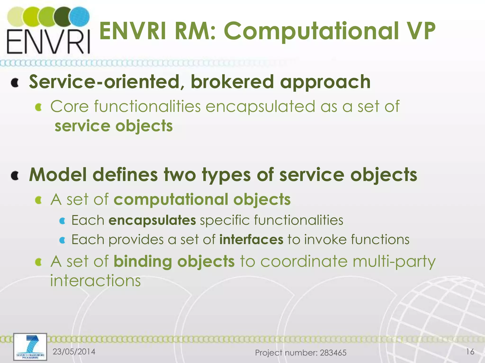 Project number: 283465
ENVRI RM: Computational VP
Service-oriented, brokered approach
Core functionalities encapsulated as a set of
service objects
Model defines two types of service objects
A set of computational objects
Each encapsulates specific functionalities
Each provides a set of interfaces to invoke functions
A set of binding objects to coordinate multi-party
interactions
23/05/2014 16
 