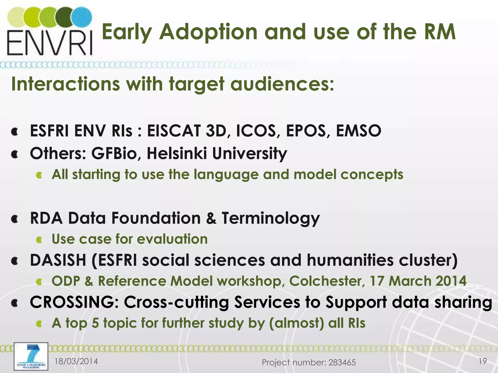 Project number: 283465
Early Adoption and use of the RM
Interactions with target audiences:
ESFRI ENV RIs : EISCAT 3D, ICOS, EPOS, EMSO
Others: GFBio, Helsinki University
All starting to use the language and model concepts
RDA Data Foundation & Terminology
Use case for evaluation
DASISH (ESFRI social sciences and humanities cluster)
ODP & Reference Model workshop, Colchester, 17 March 2014
CROSSING: Cross-cutting Services to Support data sharing
A top 5 topic for further study by (almost) all RIs
1918/03/2014
 