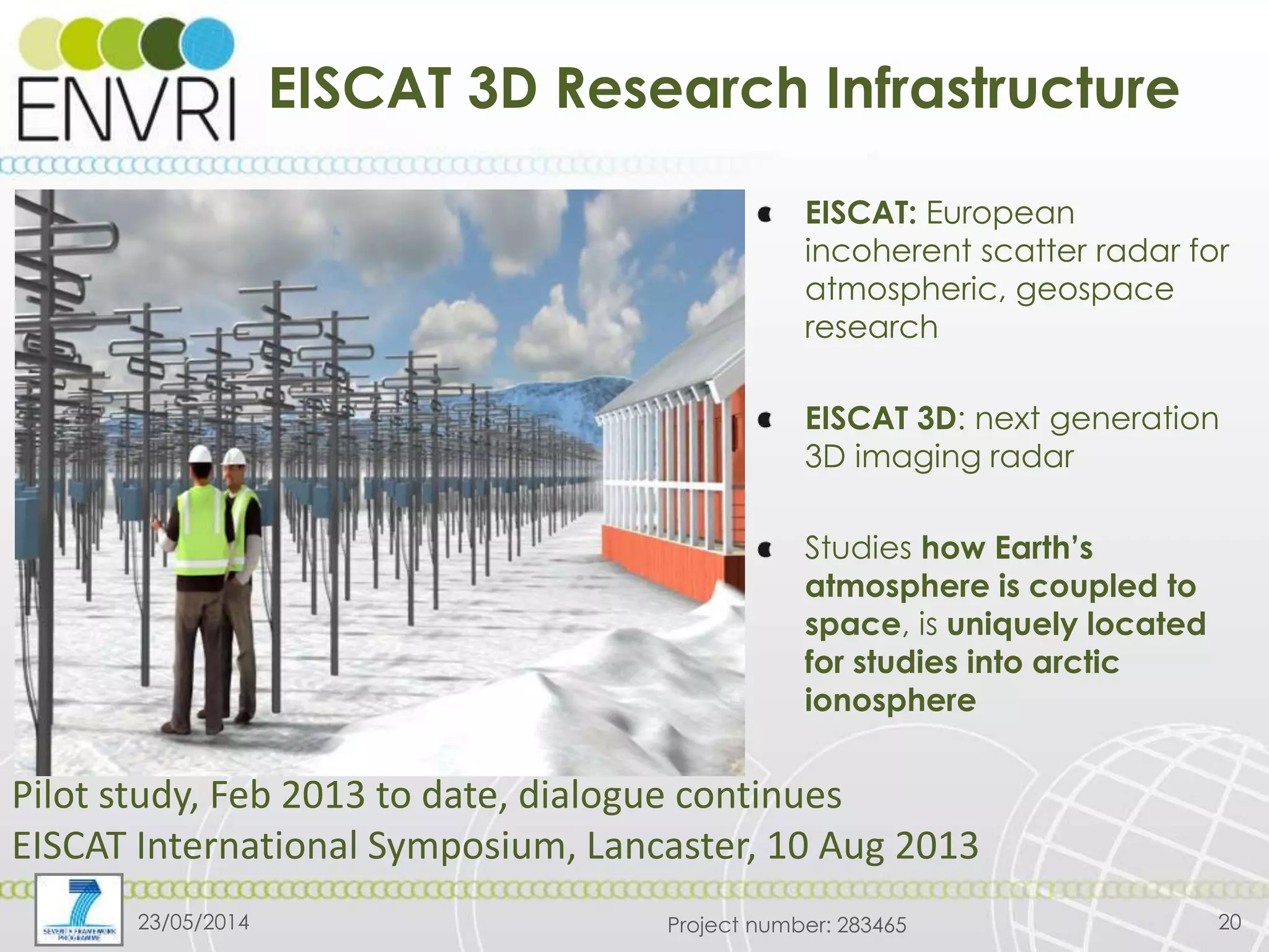 Project number: 283465
EISCAT 3D Research Infrastructure
23/05/2014 20
EISCAT: European
incoherent scatter radar for
atmospheric, geospace
research
EISCAT 3D: next generation
3D imaging radar
Studies how Earth’s
atmosphere is coupled to
space, is uniquely located
for studies into arctic
ionosphere
Pilot study, Feb 2013 to date, dialogue continues
EISCAT International Symposium, Lancaster, 10 Aug 2013
 