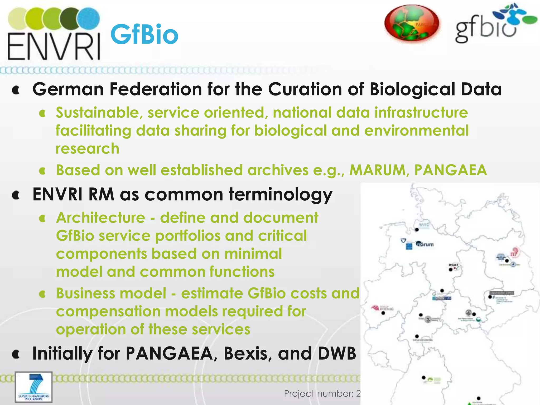 Project number: 283465
GfBio
German Federation for the Curation of Biological Data
Sustainable, service oriented, national data infrastructure
facilitating data sharing for biological and environmental
research
Based on well established archives e.g., MARUM, PANGAEA
ENVRI RM as common terminology
Architecture - define and document
GfBio service portfolios and critical
components based on minimal
model and common functions
Business model - estimate GfBio costs and
compensation models required for
operation of these services
Initially for PANGAEA, Bexis, and DWB
 