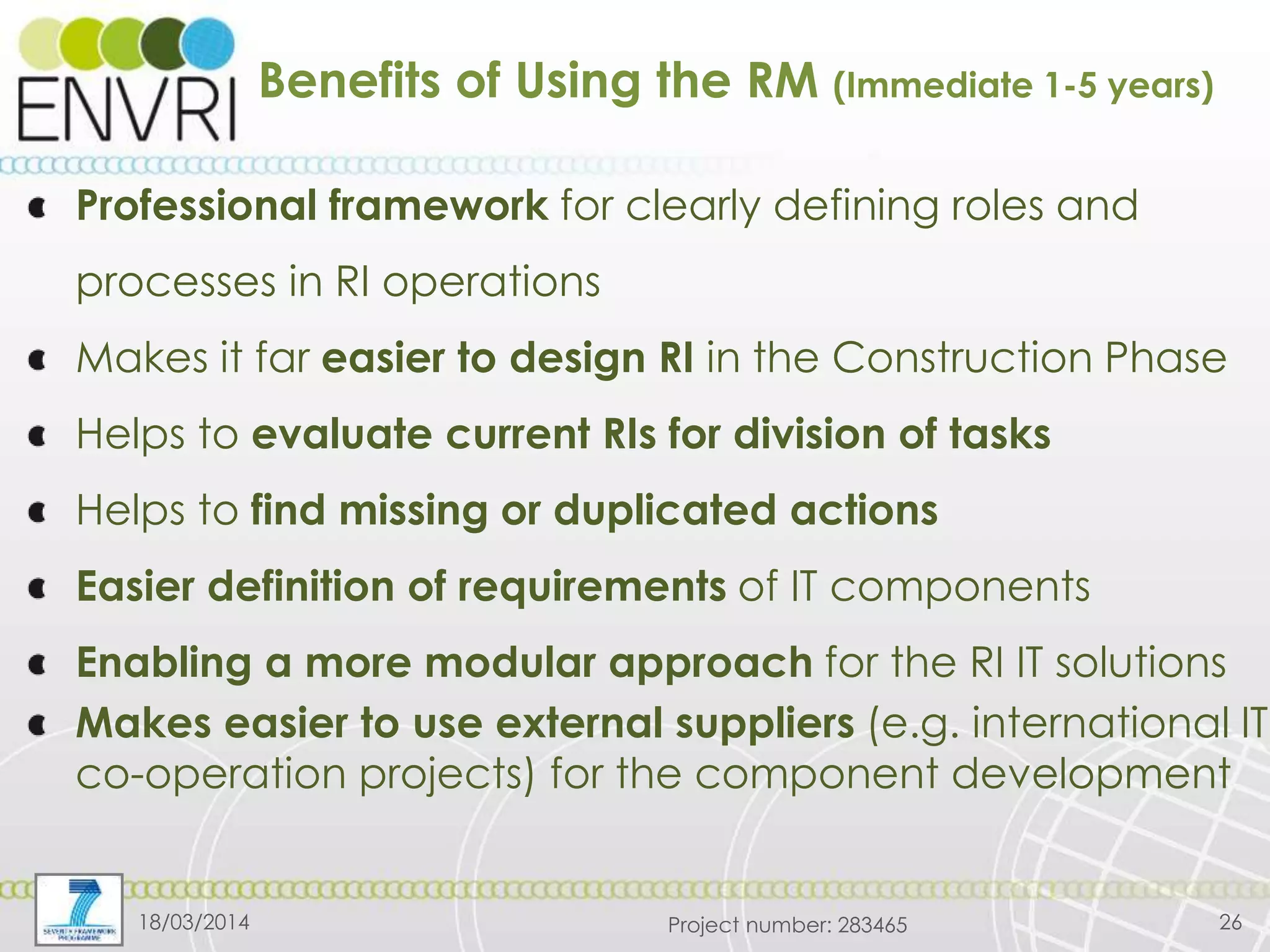 Project number: 283465
Benefits of Using the RM (Immediate 1-5 years)
Professional framework for clearly defining roles and
processes in RI operations
Makes it far easier to design RI in the Construction Phase
Helps to evaluate current RIs for division of tasks
Helps to find missing or duplicated actions
Easier definition of requirements of IT components
Enabling a more modular approach for the RI IT solutions
Makes easier to use external suppliers (e.g. international IT
co-operation projects) for the component development
18/03/2014 26
 