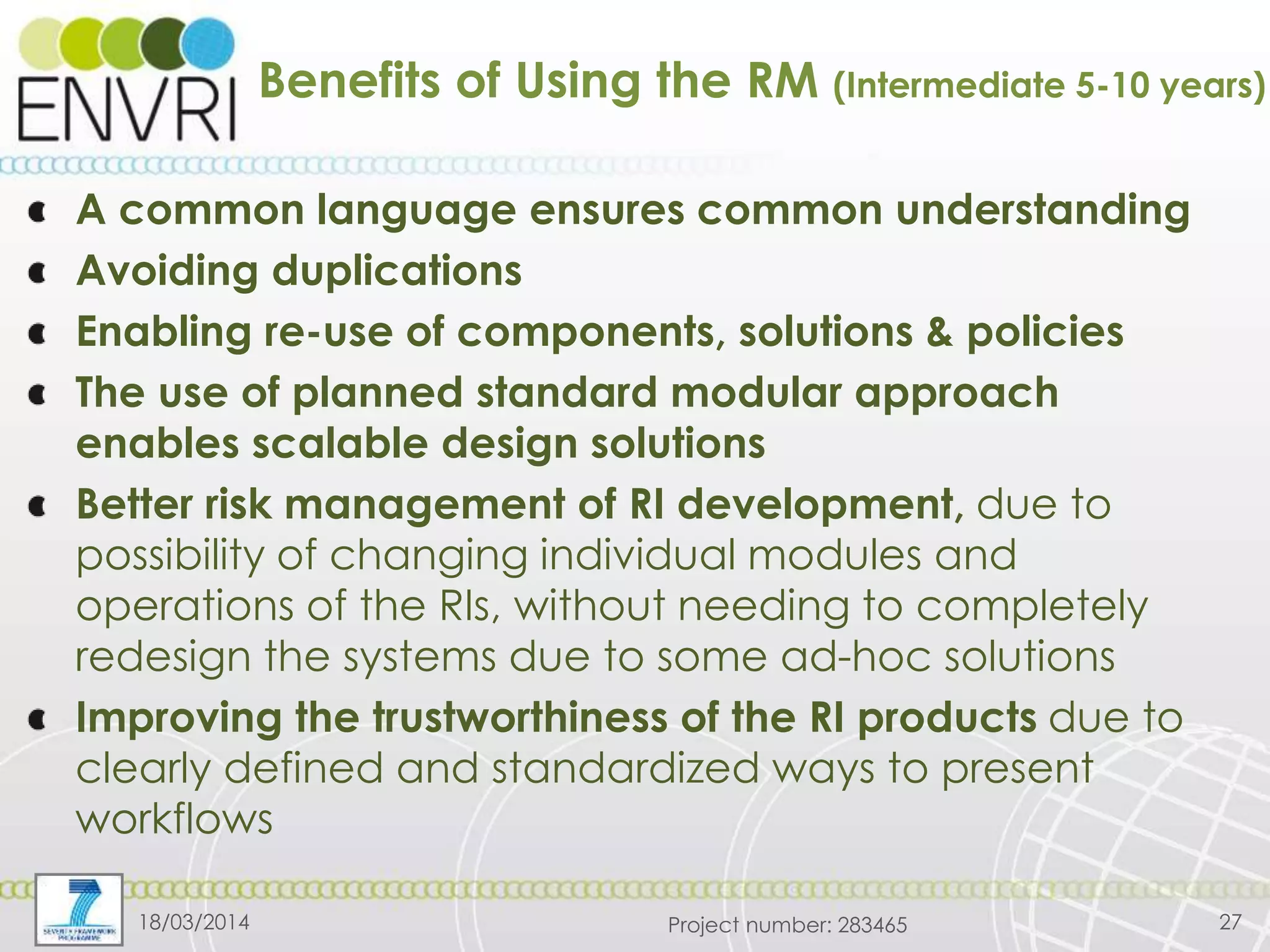 Project number: 283465
Benefits of Using the RM (Intermediate 5-10 years)
A common language ensures common understanding
Avoiding duplications
Enabling re-use of components, solutions & policies
The use of planned standard modular approach
enables scalable design solutions
Better risk management of RI development, due to
possibility of changing individual modules and
operations of the RIs, without needing to completely
redesign the systems due to some ad-hoc solutions
Improving the trustworthiness of the RI products due to
clearly defined and standardized ways to present
workflows
18/03/2014 27
 