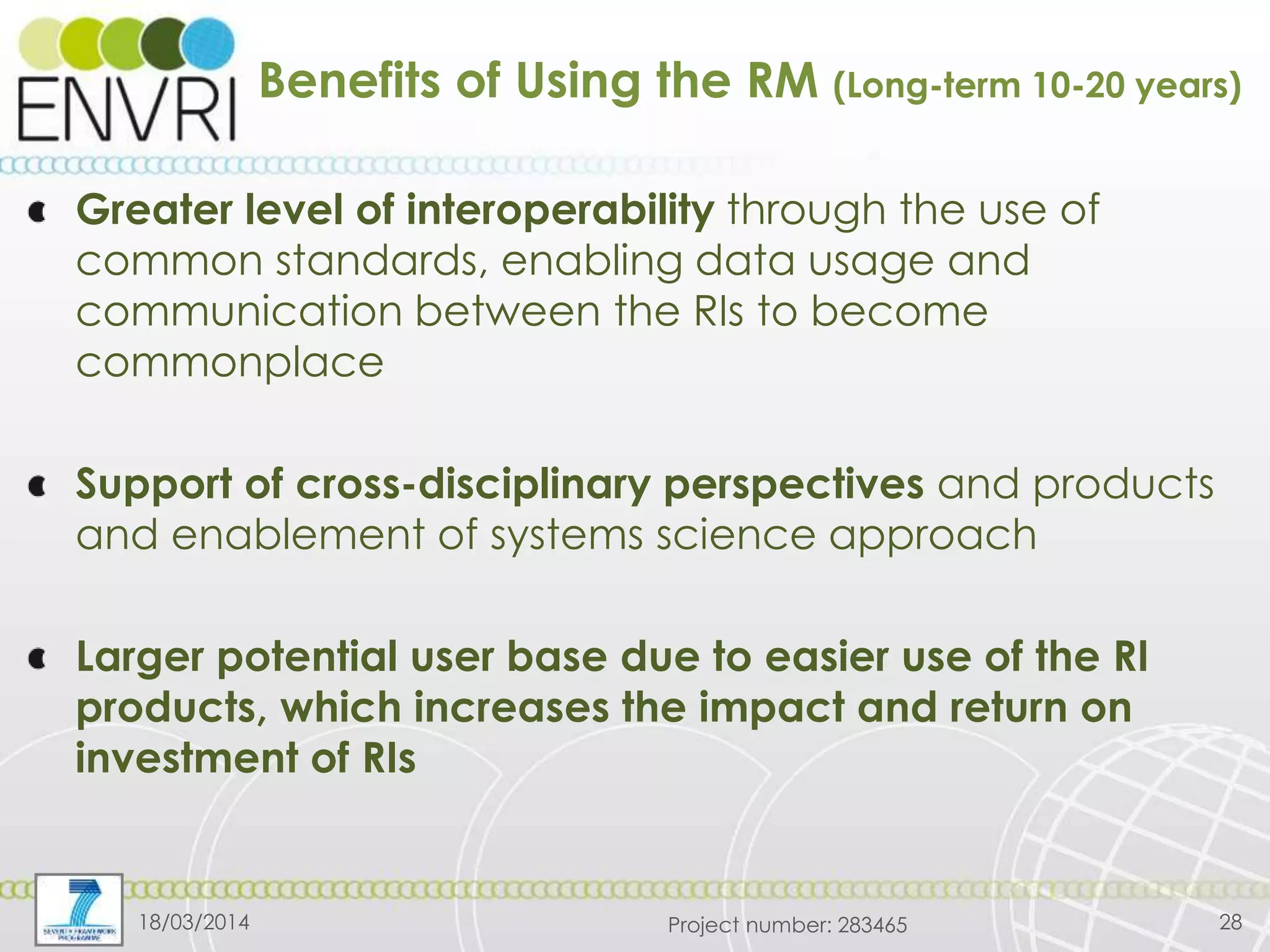 Project number: 283465
Benefits of Using the RM (Long-term 10-20 years)
Greater level of interoperability through the use of
common standards, enabling data usage and
communication between the RIs to become
commonplace
Support of cross-disciplinary perspectives and products
and enablement of systems science approach
Larger potential user base due to easier use of the RI
products, which increases the impact and return on
investment of RIs
18/03/2014 28
 