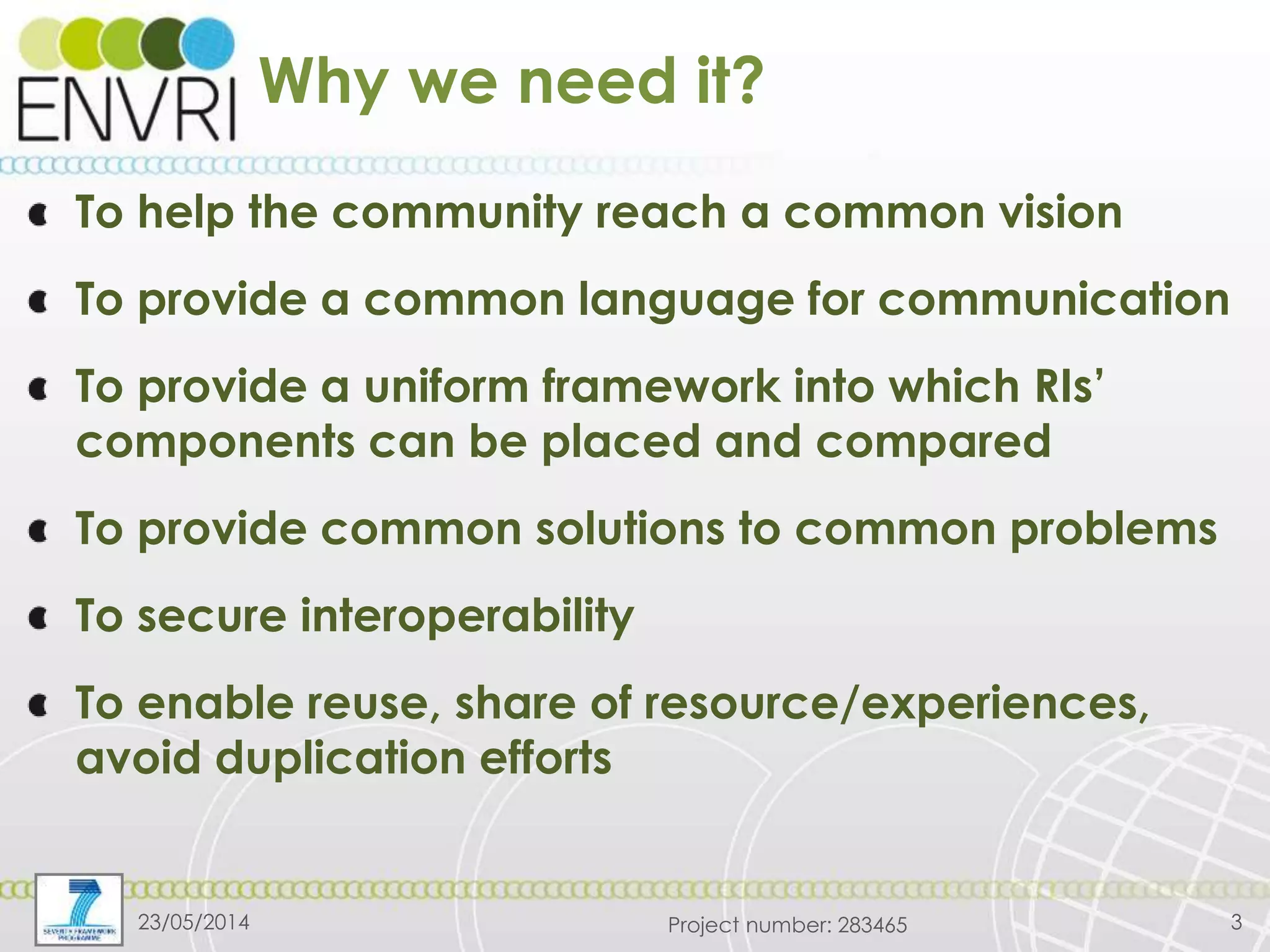 Project number: 283465
Why we need it?
To help the community reach a common vision
To provide a common language for communication
To provide a uniform framework into which RIs’
components can be placed and compared
To provide common solutions to common problems
To secure interoperability
To enable reuse, share of resource/experiences,
avoid duplication efforts
23/05/2014 3
 