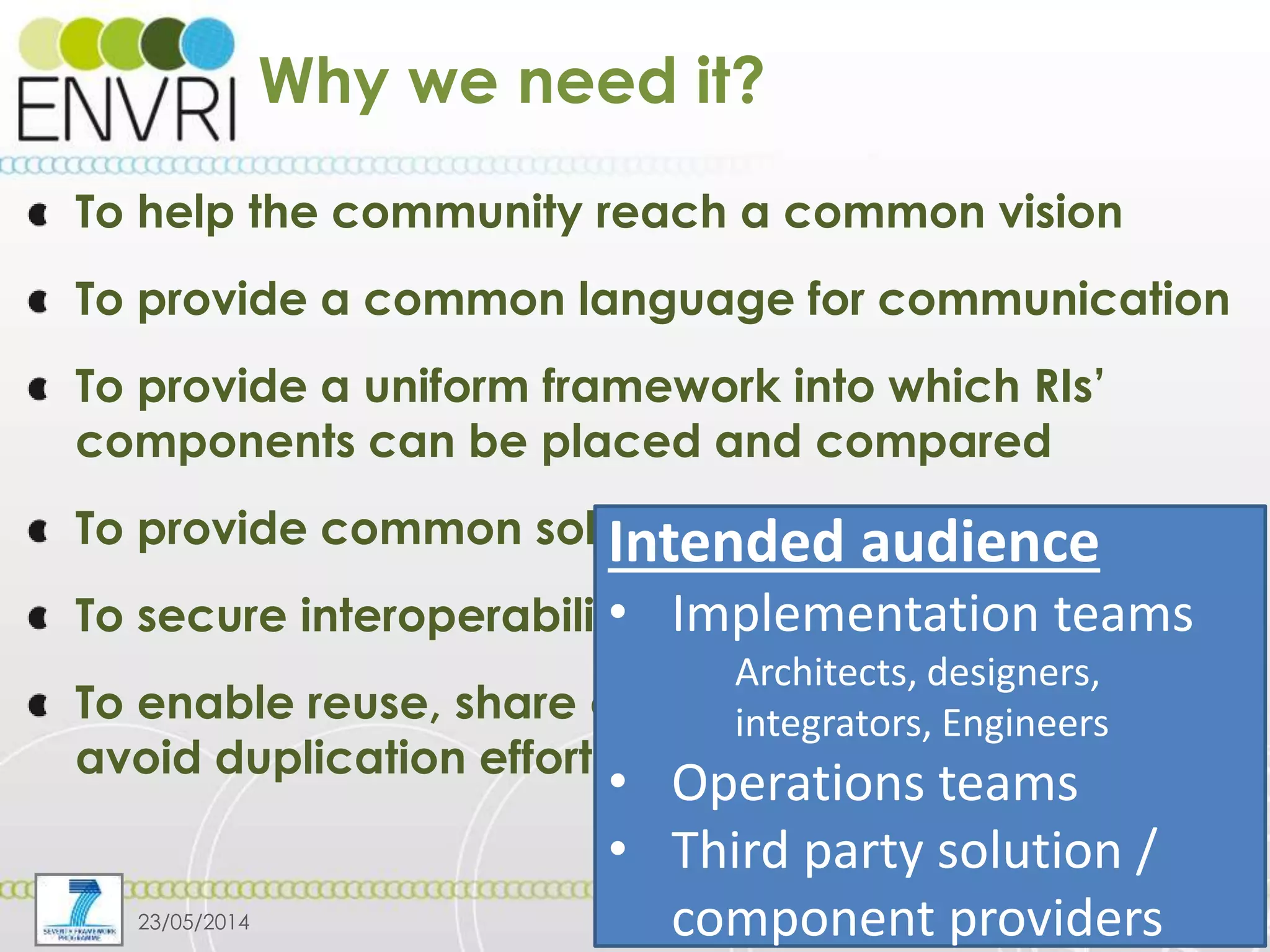 Project number: 283465
Why we need it?
To help the community reach a common vision
To provide a common language for communication
To provide a uniform framework into which RIs’
components can be placed and compared
To provide common solutions to common problems
To secure interoperability
To enable reuse, share of resource/experiences,
avoid duplication efforts
23/05/2014 4
Intended audience
• Implementation teams
Architects, designers,
integrators, Engineers
• Operations teams
• Third party solution /
component providers
 